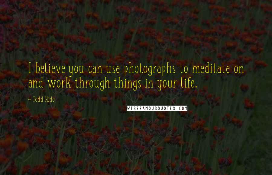 Todd Hido Quotes: I believe you can use photographs to meditate on and work through things in your life.