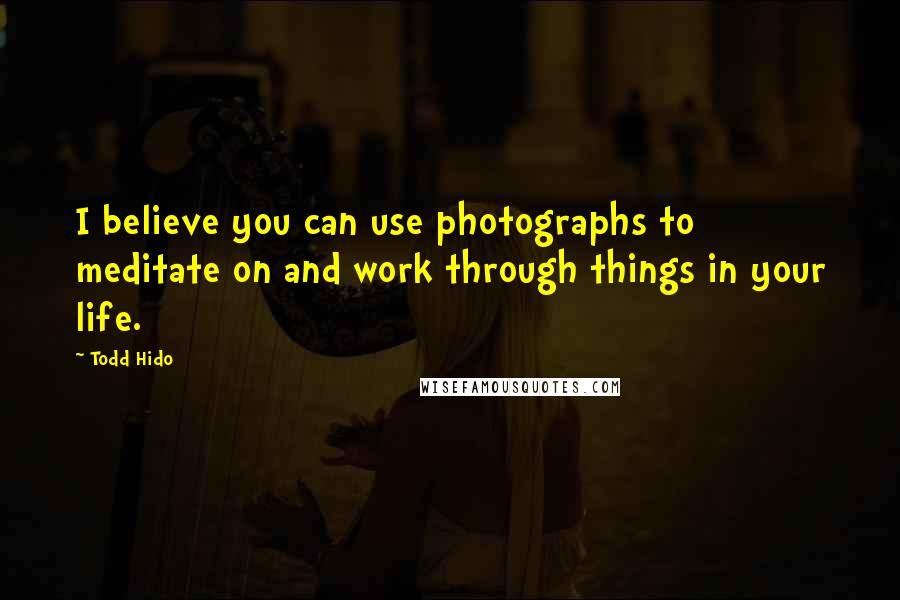 Todd Hido Quotes: I believe you can use photographs to meditate on and work through things in your life.