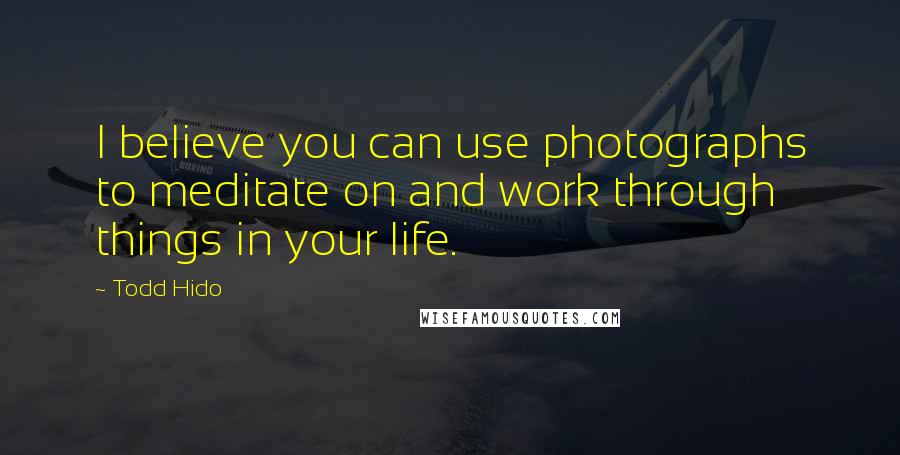 Todd Hido Quotes: I believe you can use photographs to meditate on and work through things in your life.