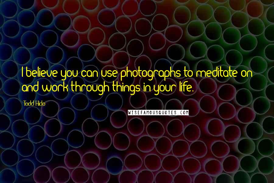 Todd Hido Quotes: I believe you can use photographs to meditate on and work through things in your life.