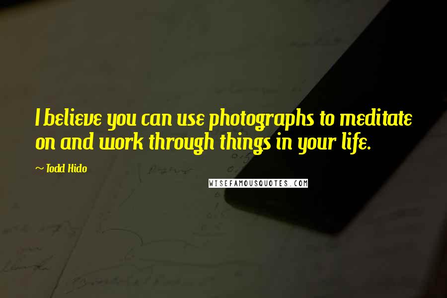 Todd Hido Quotes: I believe you can use photographs to meditate on and work through things in your life.