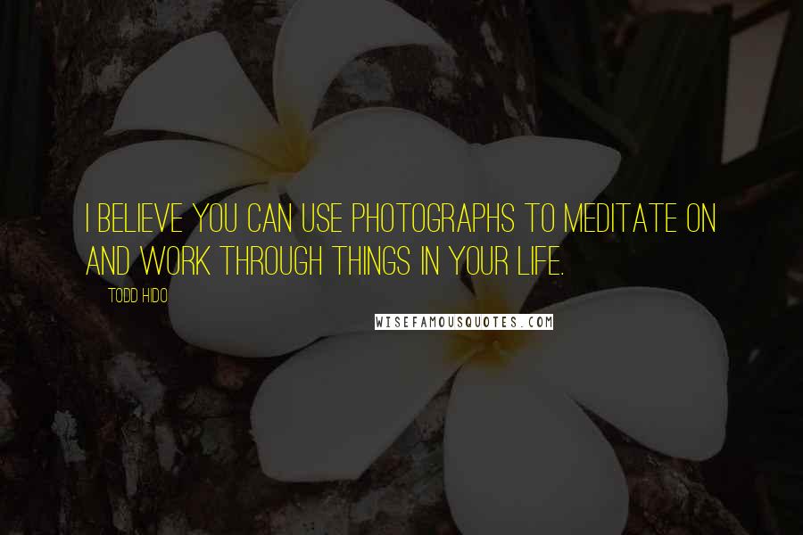 Todd Hido Quotes: I believe you can use photographs to meditate on and work through things in your life.