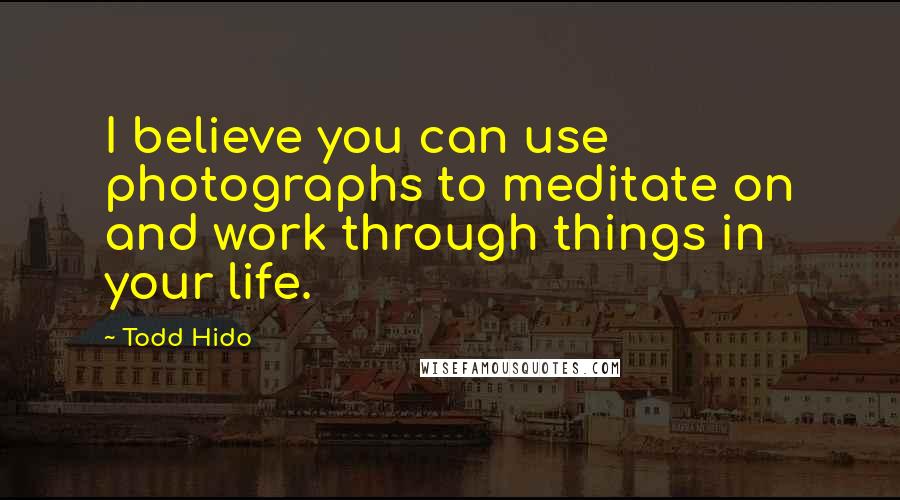 Todd Hido Quotes: I believe you can use photographs to meditate on and work through things in your life.