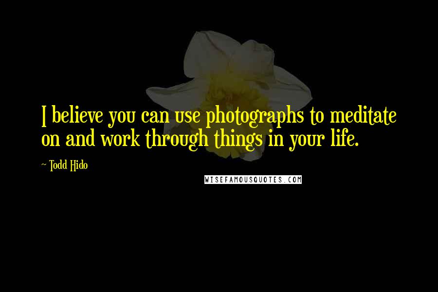 Todd Hido Quotes: I believe you can use photographs to meditate on and work through things in your life.