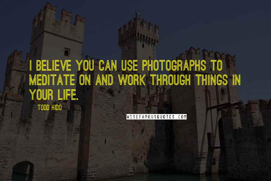 Todd Hido Quotes: I believe you can use photographs to meditate on and work through things in your life.