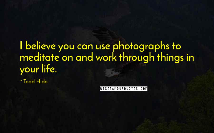 Todd Hido Quotes: I believe you can use photographs to meditate on and work through things in your life.