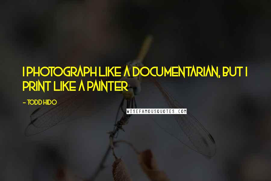 Todd Hido Quotes: I photograph like a documentarian, but I print like a painter