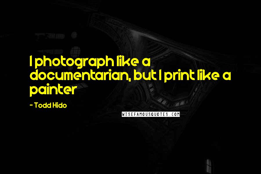 Todd Hido Quotes: I photograph like a documentarian, but I print like a painter