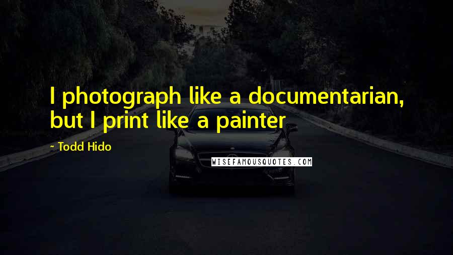 Todd Hido Quotes: I photograph like a documentarian, but I print like a painter