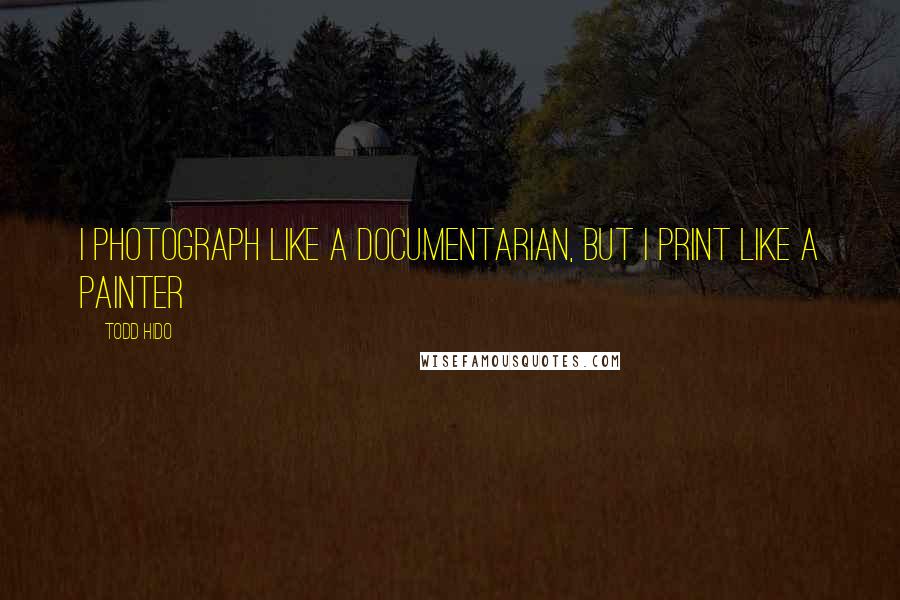 Todd Hido Quotes: I photograph like a documentarian, but I print like a painter