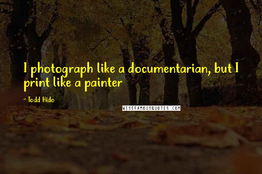 Todd Hido Quotes: I photograph like a documentarian, but I print like a painter