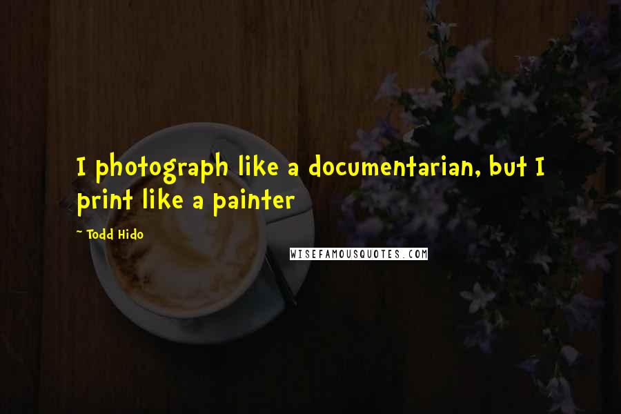 Todd Hido Quotes: I photograph like a documentarian, but I print like a painter