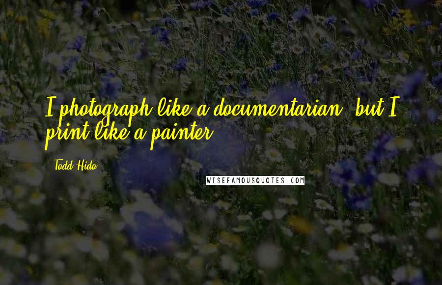 Todd Hido Quotes: I photograph like a documentarian, but I print like a painter