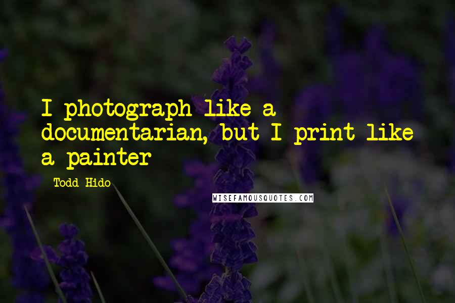 Todd Hido Quotes: I photograph like a documentarian, but I print like a painter