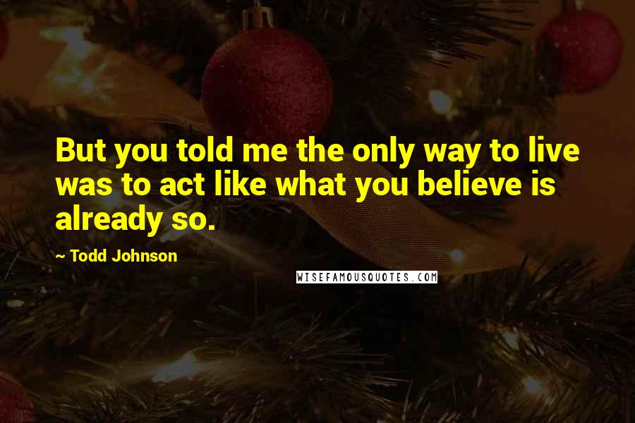 Todd Johnson Quotes: But you told me the only way to live was to act like what you believe is already so.
