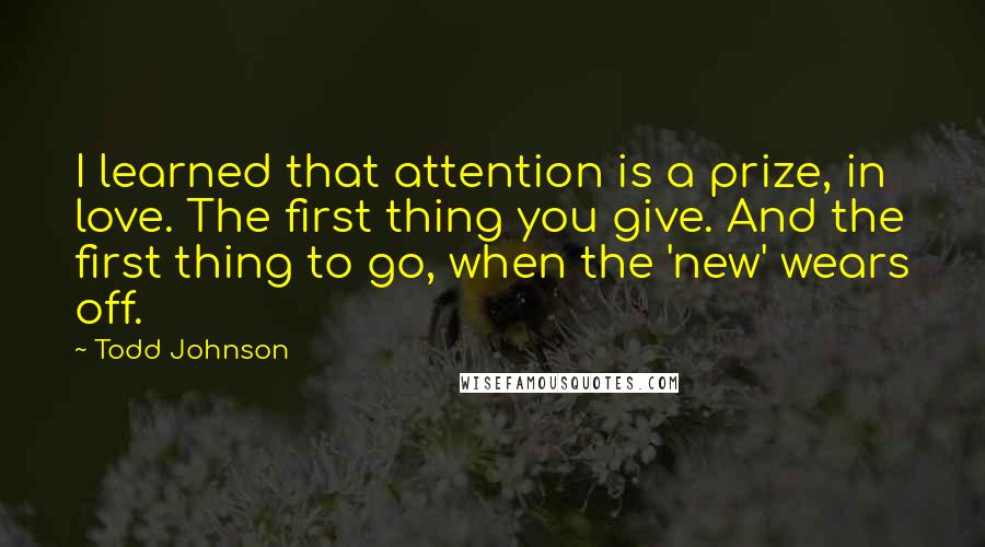 Todd Johnson Quotes: I learned that attention is a prize, in love. The first thing you give. And the first thing to go, when the 'new' wears off.