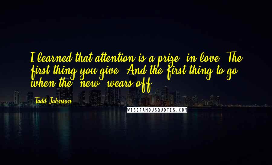 Todd Johnson Quotes: I learned that attention is a prize, in love. The first thing you give. And the first thing to go, when the 'new' wears off.