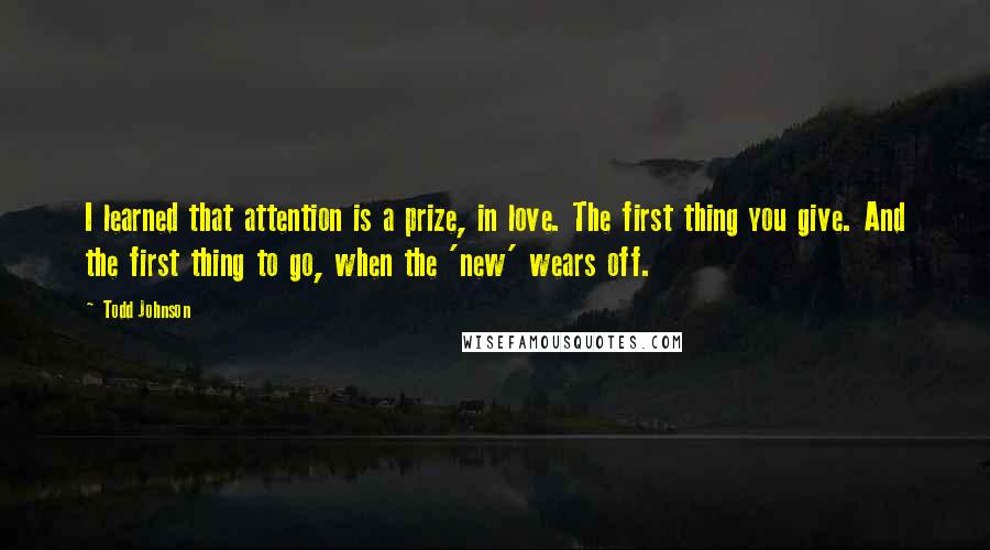 Todd Johnson Quotes: I learned that attention is a prize, in love. The first thing you give. And the first thing to go, when the 'new' wears off.