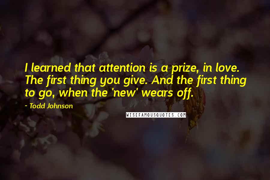 Todd Johnson Quotes: I learned that attention is a prize, in love. The first thing you give. And the first thing to go, when the 'new' wears off.