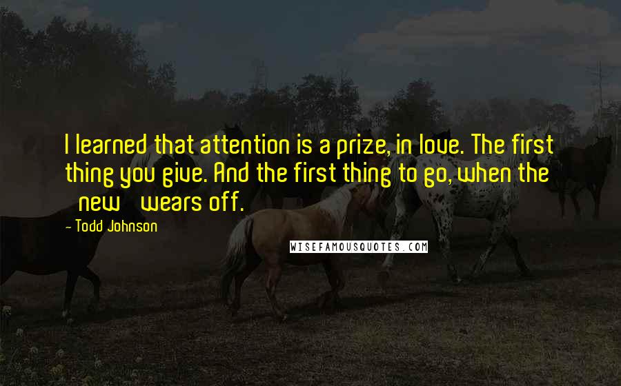 Todd Johnson Quotes: I learned that attention is a prize, in love. The first thing you give. And the first thing to go, when the 'new' wears off.