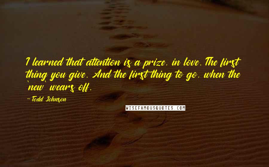 Todd Johnson Quotes: I learned that attention is a prize, in love. The first thing you give. And the first thing to go, when the 'new' wears off.