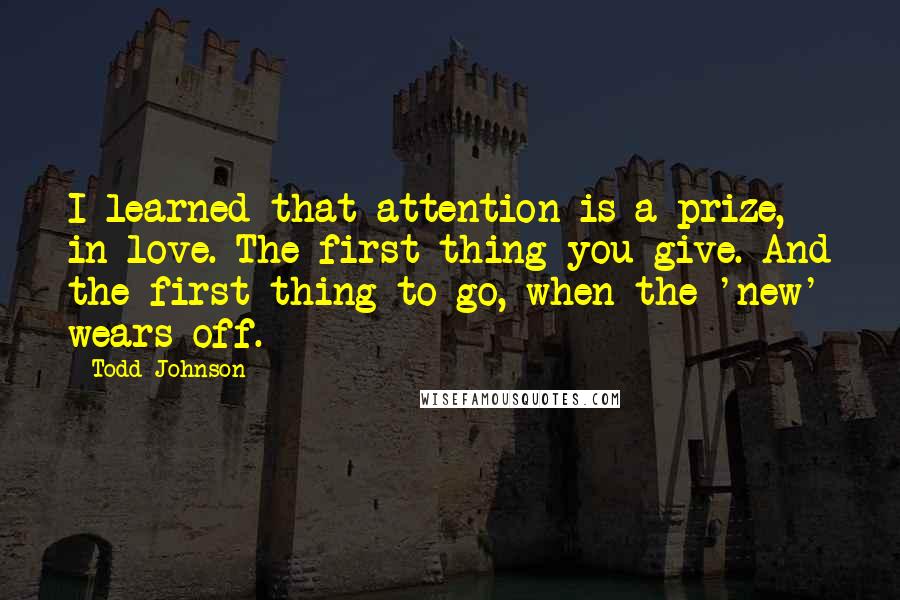 Todd Johnson Quotes: I learned that attention is a prize, in love. The first thing you give. And the first thing to go, when the 'new' wears off.