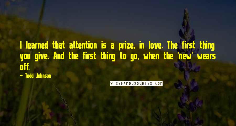 Todd Johnson Quotes: I learned that attention is a prize, in love. The first thing you give. And the first thing to go, when the 'new' wears off.