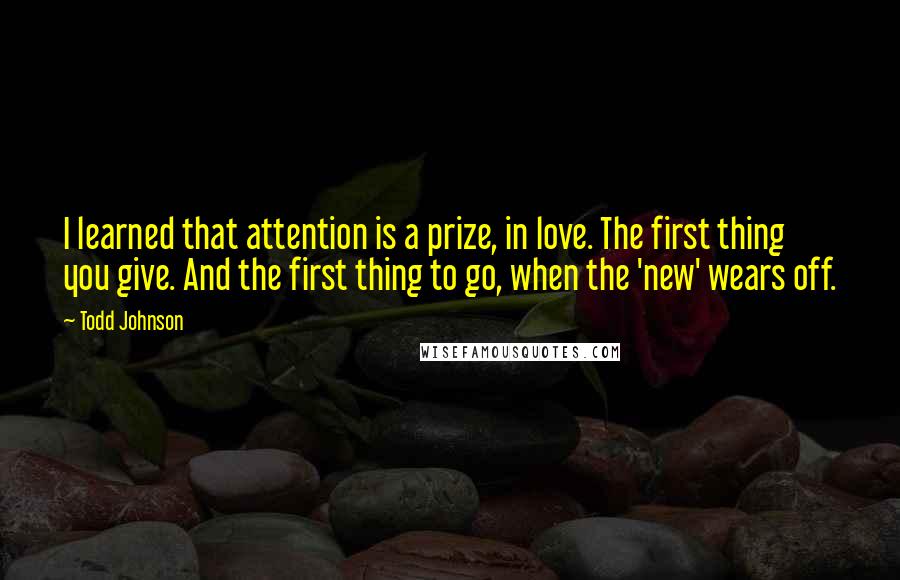 Todd Johnson Quotes: I learned that attention is a prize, in love. The first thing you give. And the first thing to go, when the 'new' wears off.