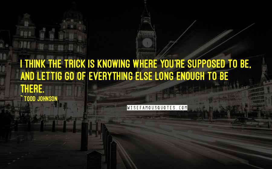 Todd Johnson Quotes: I think the trick is knowing where you're supposed to be, and lettig go of everything else long enough to be there.