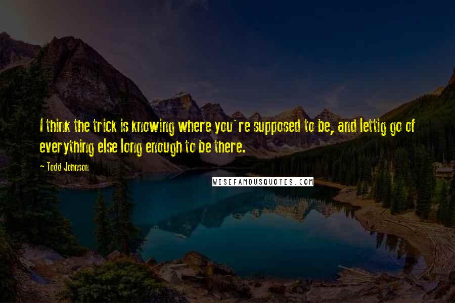 Todd Johnson Quotes: I think the trick is knowing where you're supposed to be, and lettig go of everything else long enough to be there.