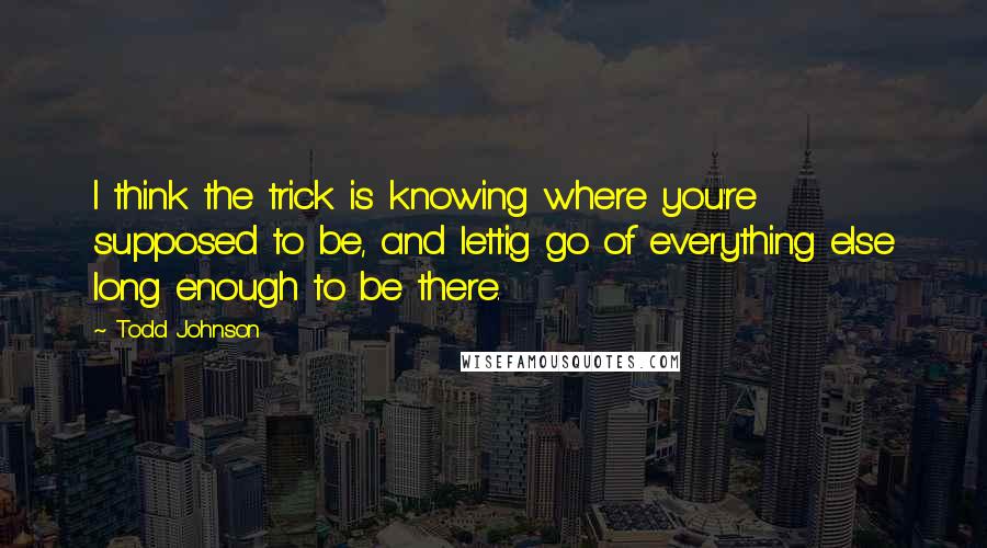 Todd Johnson Quotes: I think the trick is knowing where you're supposed to be, and lettig go of everything else long enough to be there.