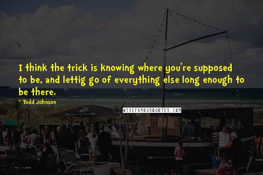 Todd Johnson Quotes: I think the trick is knowing where you're supposed to be, and lettig go of everything else long enough to be there.