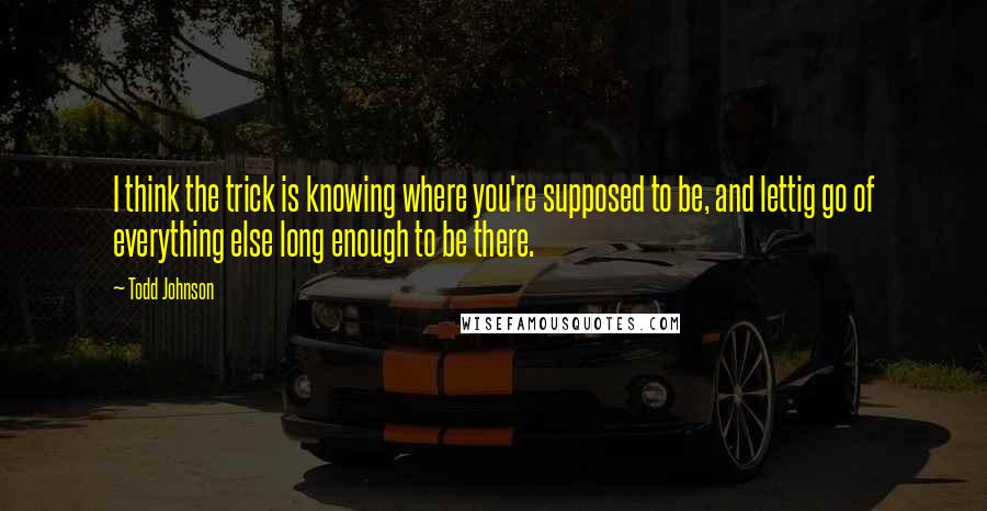 Todd Johnson Quotes: I think the trick is knowing where you're supposed to be, and lettig go of everything else long enough to be there.