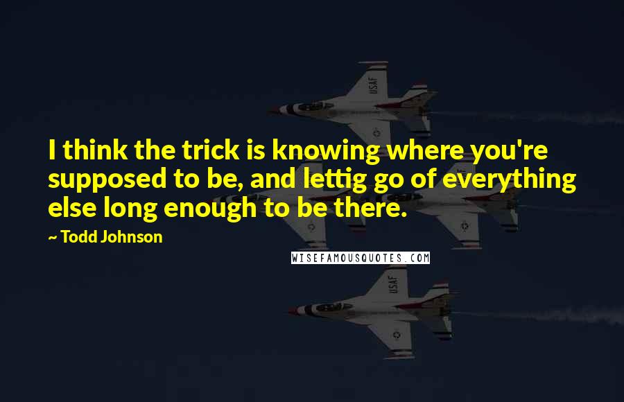 Todd Johnson Quotes: I think the trick is knowing where you're supposed to be, and lettig go of everything else long enough to be there.