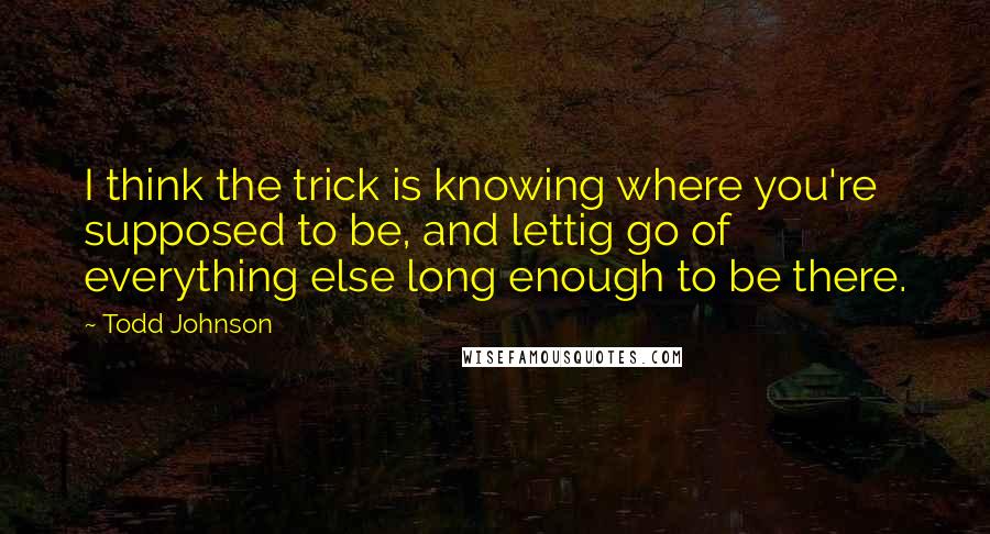 Todd Johnson Quotes: I think the trick is knowing where you're supposed to be, and lettig go of everything else long enough to be there.