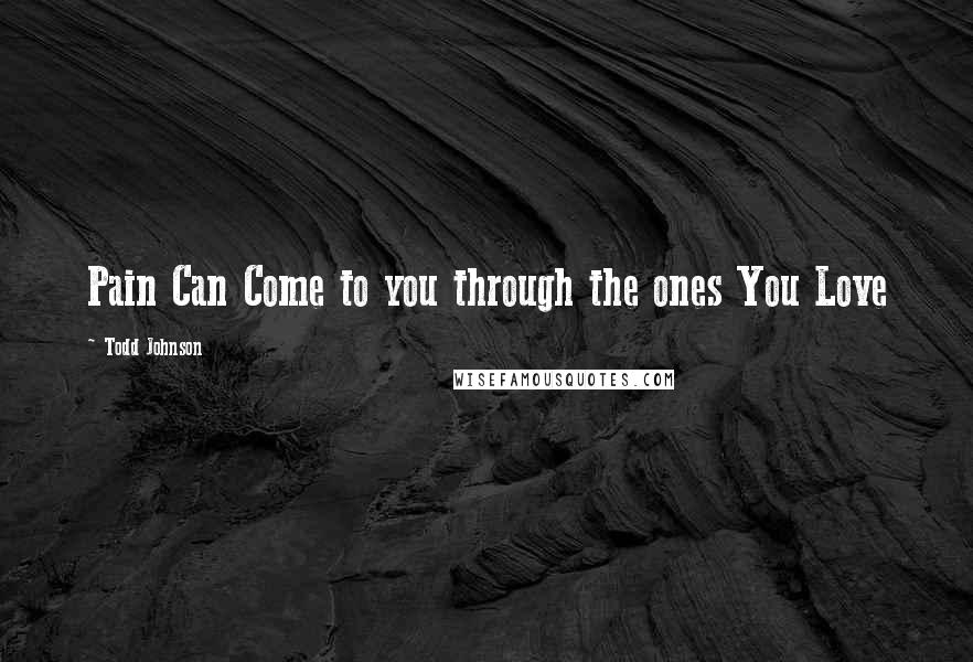 Todd Johnson Quotes: Pain Can Come to you through the ones You Love