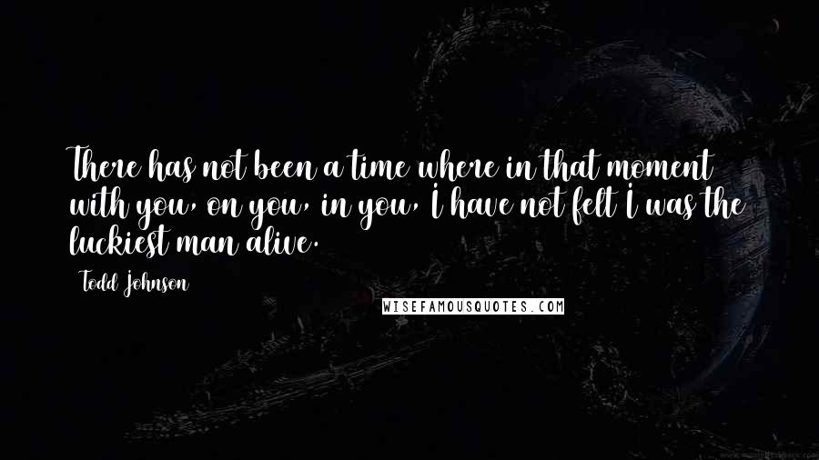 Todd Johnson Quotes: There has not been a time where in that moment with you, on you, in you, I have not felt I was the luckiest man alive.