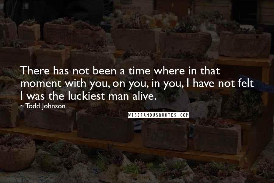 Todd Johnson Quotes: There has not been a time where in that moment with you, on you, in you, I have not felt I was the luckiest man alive.