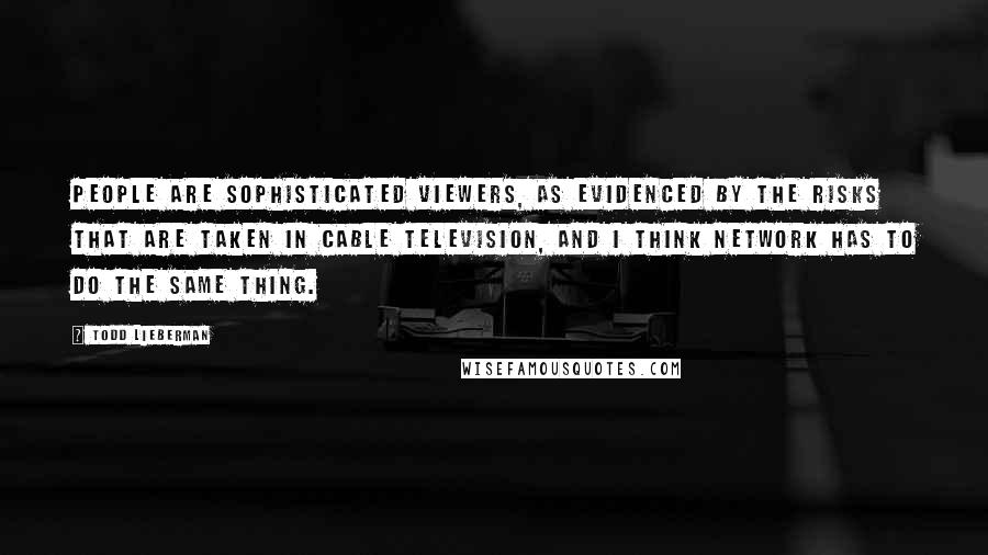 Todd Lieberman Quotes: People are sophisticated viewers, as evidenced by the risks that are taken in cable television, and I think network has to do the same thing.