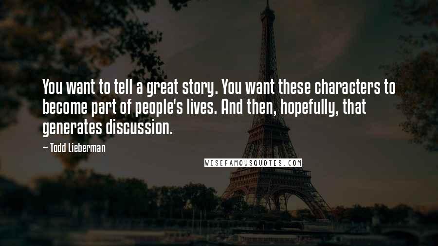 Todd Lieberman Quotes: You want to tell a great story. You want these characters to become part of people's lives. And then, hopefully, that generates discussion.