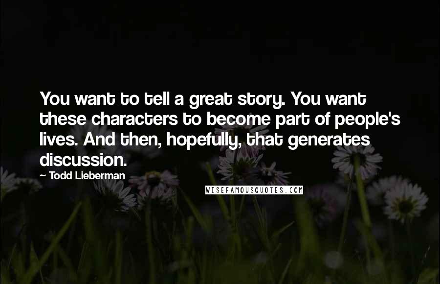 Todd Lieberman Quotes: You want to tell a great story. You want these characters to become part of people's lives. And then, hopefully, that generates discussion.