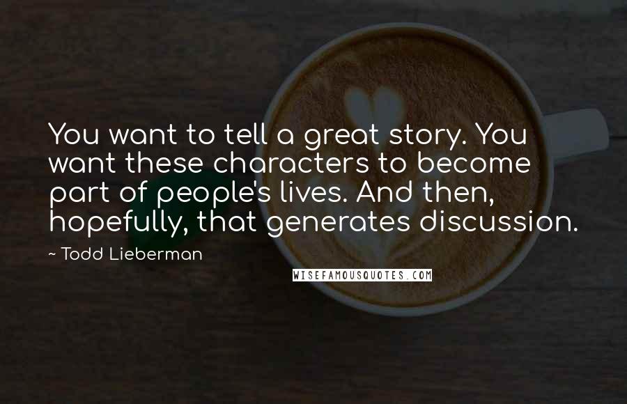 Todd Lieberman Quotes: You want to tell a great story. You want these characters to become part of people's lives. And then, hopefully, that generates discussion.