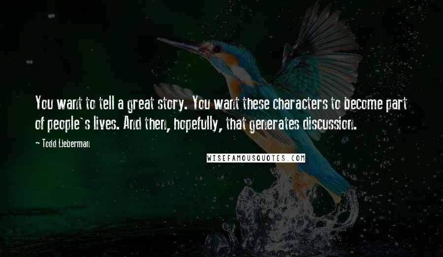 Todd Lieberman Quotes: You want to tell a great story. You want these characters to become part of people's lives. And then, hopefully, that generates discussion.