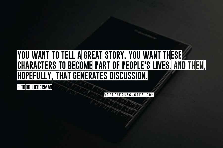 Todd Lieberman Quotes: You want to tell a great story. You want these characters to become part of people's lives. And then, hopefully, that generates discussion.