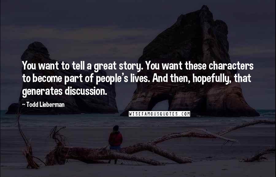 Todd Lieberman Quotes: You want to tell a great story. You want these characters to become part of people's lives. And then, hopefully, that generates discussion.