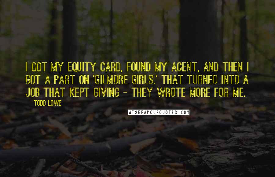 Todd Lowe Quotes: I got my equity card, found my agent, and then I got a part on 'Gilmore Girls.' That turned into a job that kept giving - they wrote more for me.