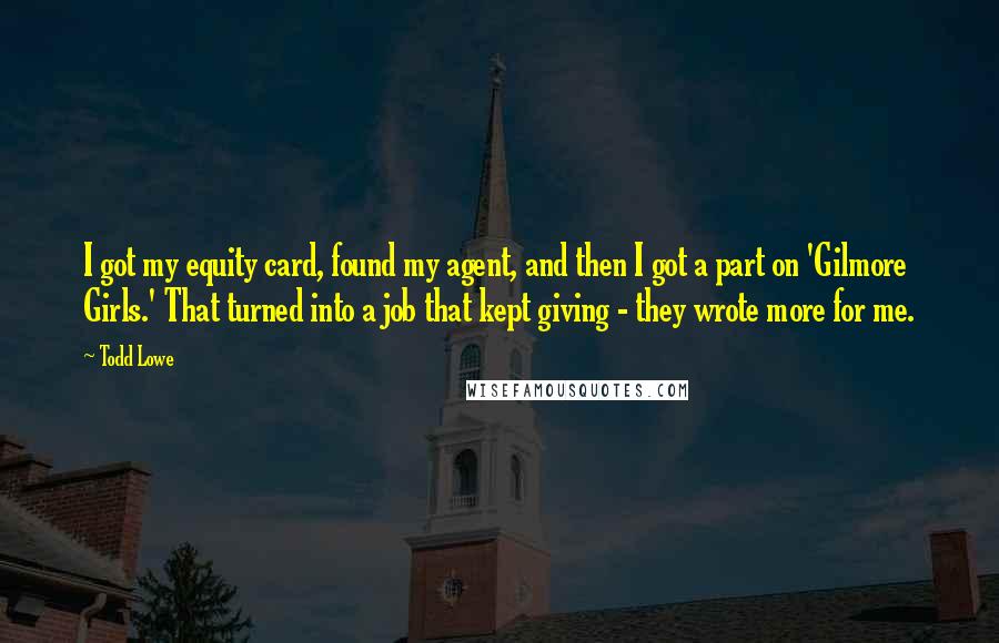 Todd Lowe Quotes: I got my equity card, found my agent, and then I got a part on 'Gilmore Girls.' That turned into a job that kept giving - they wrote more for me.