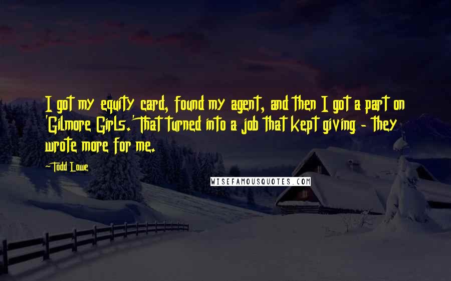Todd Lowe Quotes: I got my equity card, found my agent, and then I got a part on 'Gilmore Girls.' That turned into a job that kept giving - they wrote more for me.