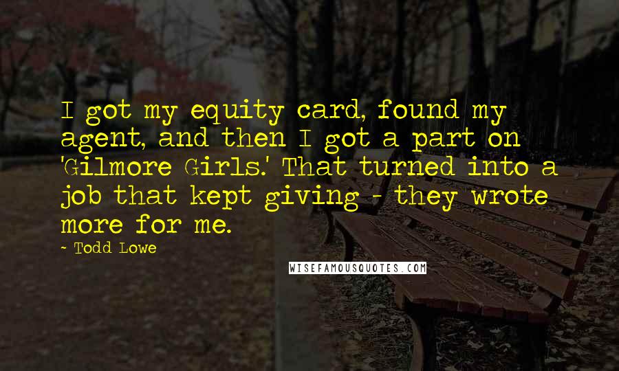Todd Lowe Quotes: I got my equity card, found my agent, and then I got a part on 'Gilmore Girls.' That turned into a job that kept giving - they wrote more for me.