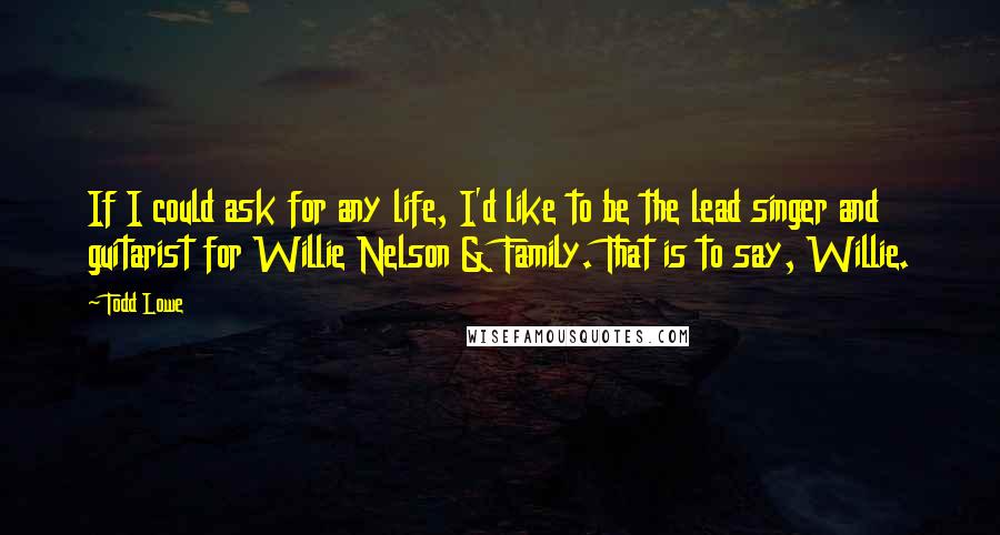 Todd Lowe Quotes: If I could ask for any life, I'd like to be the lead singer and guitarist for Willie Nelson & Family. That is to say, Willie.